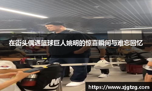 在街头偶遇篮球巨人姚明的惊喜瞬间与难忘回忆